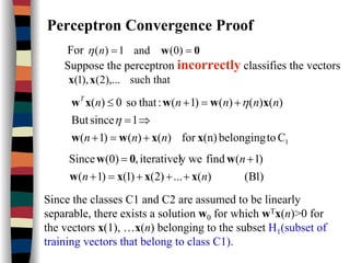 Perceptron Convergence Proof
For 0w == )0(and1)(nη
Suppose the perceptron incorrectly classifies the vectors
such that),...2(),1( xx
1Ctobelonging(n)for)()()1(
1sinceBut
)()()()1(:thatso0)(
xxww
xwwxw
nnn
nnnnnT
+=+
⇒=
+=+≤
η
η
)1B()(...)2()1()1(
)1(findy weiterativel,(0)Since
nn
n
xxxw
w0w
+++=+
+=
Since the classes C1 and C2 are assumed to be linearly
separable, there exists a solution w0 for which wTx(n)>0 for
the vectors x(1), …x(n) belonging to the subset H1(subset of
training vectors that belong to class C1).
 