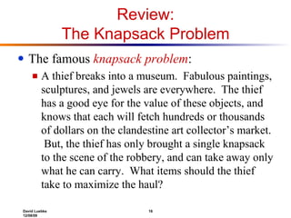 Review: The Knapsack Problem The famous  knapsack problem : A thief breaks into a museum.  Fabulous paintings, sculptures, and jewels are everywhere.  The thief has a good eye for the value of these objects, and knows that each will fetch hundreds or thousands of dollars on the clandestine art collector’s market.  But, the thief has only brought a single knapsack to the scene of the robbery, and can take away only what he can carry.  What items should the thief take to maximize the haul? 