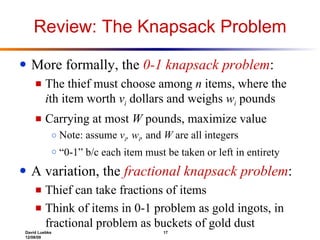 Review: The Knapsack Problem More formally, the  0-1 knapsack problem : The thief must choose among  n  items, where the  i th item worth  v i   dollars and weighs  w i  pounds Carrying at most  W  pounds, maximize value Note: assume  v i , w i ,  and  W  are all integers “ 0-1” b/c each item must be taken or left in entirety A variation, the  fractional knapsack problem : Thief can take fractions of items Think of items in 0-1 problem as gold ingots, in fractional problem as buckets of gold dust 