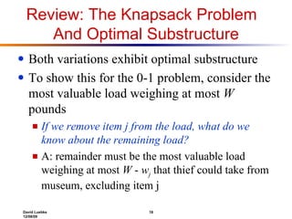 Review: The Knapsack Problem  And Optimal Substructure Both variations exhibit optimal substructure To show this for the 0-1 problem, consider the most valuable load weighing at most  W  pounds If we remove item j from the load, what do we know about the remaining load? A: remainder must be the most valuable load weighing at most  W  -  w j   that thief could take from museum, excluding item j  