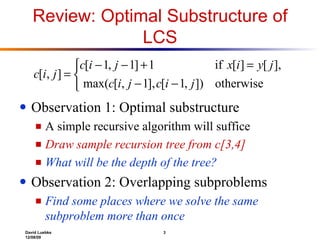 Review: Optimal Substructure of LCS Observation 1: Optimal substructure A simple recursive algorithm will suffice Draw sample recursion tree from c[3,4] What will be the depth of the tree? Observation 2: Overlapping subproblems Find some places where we solve the same subproblem more than once 
