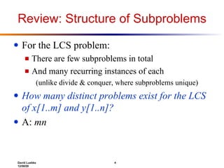 Review: Structure of Subproblems For the LCS problem: There are few subproblems in total And many recurring instances of each (unlike divide & conquer, where subproblems unique) How many distinct problems exist for the LCS of x[1..m] and y[1..n]? A:  mn 