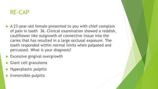 RE-CAP
 A 23-year-old female presented to you with chief complain
of pain in tooth 36. Clinical examination showed a reddish,
cauliflower like outgrowth of connective tissue into the
caries that has resulted in a large occlusal exposure. The
tooth responded within normal limits when palpated and
percussed. What is your diagnosis?
 Excessive gingival overgrowth
 Giant cell granuloma
 Hyperplastic pulpitis
 Irreversible pulpitis
 