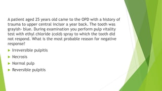 A patient aged 25 years old came to the OPD with a history of
trauma to upper central incisor a year back. The tooth was
grayish- blue. During examination you perform pulp vitality
test with ethyl chloride (cold) spray to which the tooth did
not respond. What is the most probable reason for negative
response?
 Irreversible pulpitis
 Necrosis
 Normal pulp
 Reversible pulpitis
 