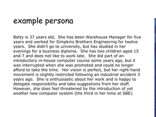 example persona
Betty is 37 years old, She has been Warehouse Manager for five
years and worked for Simpkins Brothers Engineering for twelve
years. She didn’t go to university, but has studied in her
evenings for a business diploma. She has two children aged 15
and 7 and does not like to work late. She did part of an
introductory in-house computer course some years ago, but it
was interrupted when she was promoted and could no longer
afford to take the time. Her vision is perfect, but her right-hand
movement is slightly restricted following an industrial accident 3
years ago. She is enthusiastic about her work and is happy to
delegate responsibility and take suggestions from her staff.
However, she does feel threatened by the introduction of yet
another new computer system (the third in her time at SBE).
 