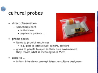 cultural probes
• direct observation
– sometimes hard
• in the home
• psychiatric patients, …
• probe packs
– items to prompt responses
• e.g. glass to listen at wall, camera, postcard
– given to people to open in their own environment
they record what is meaningful to them
• used to …
– inform interviews, prompt ideas, enculture designers
 