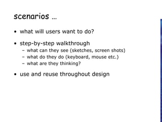 scenarios …
• what will users want to do?
• step-by-step walkthrough
– what can they see (sketches, screen shots)
– what do they do (keyboard, mouse etc.)
– what are they thinking?
• use and reuse throughout design
 