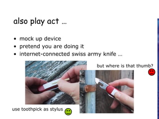 also play act …
• mock up device
• pretend you are doing it
• internet-connected swiss army knife …
use toothpick as stylus
but where is that thumb?
 