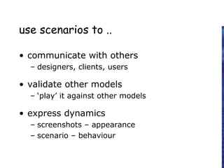 use scenarios to ..
• communicate with others
– designers, clients, users
• validate other models
– ‘play’ it against other models
• express dynamics
– screenshots – appearance
– scenario – behaviour
 