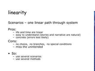 linearity
Scenarios – one linear path through system
Pros:
– life and time are linear
– easy to understand (stories and narrative are natural)
– concrete (errors less likely)
Cons:
– no choice, no branches, no special conditions
– miss the unintended
• So:
– use several scenarios
– use several methods
 