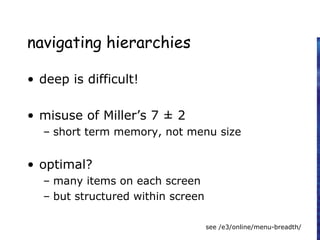 navigating hierarchies
• deep is difficult!
• misuse of Miller’s 7 ± 2
– short term memory, not menu size
• optimal?
– many items on each screen
– but structured within screen
see /e3/online/menu-breadth/
 