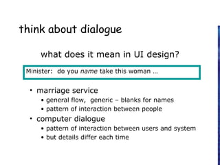 think about dialogue
what does it mean in UI design?
• marriage service
• general flow, generic – blanks for names
• pattern of interaction between people
• computer dialogue
• pattern of interaction between users and system
• but details differ each time
Minister: do you name take this woman …
 