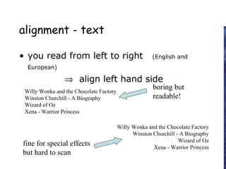 alignment - text
• you read from left to right (English and
European)
⇒ align left hand side
Willy Wonka and the Chocolate Factory
Winston Churchill - A Biography
Wizard of Oz
Xena - Warrior Princess
Willy Wonka and the Chocolate Factory
Winston Churchill - A Biography
Wizard of Oz
Xena - Warrior Princess
fine for special effects
but hard to scan
boring but
readable!
 