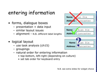 entering information
• forms, dialogue boxes
– presentation + data input
– similar layout issues
– alignment - N.B. different label lengths
• logical layout
– use task analysis (ch15)
– groupings
– natural order for entering information
• top-bottom, left-right (depending on culture)
• set tab order for keyboard entry
N.B. see extra slides for widget choice
Name:
Address:
Alan Dix
Lancaster
Name:
Address:
Alan Dix
Lancaster
Name:
Address:
Alan Dix
Lancaster

?
 