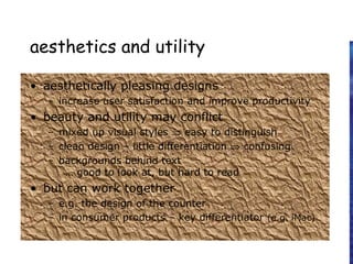 aesthetics and utility
• aesthetically pleasing designs
– increase user satisfaction and improve productivity
• beauty and utility may conflict
– mixed up visual styles ⇒ easy to distinguish
– clean design – little differentiation ⇒ confusing
– backgrounds behind text
… good to look at, but hard to read
• but can work together
– e.g. the design of the counter
– in consumer products – key differentiator (e.g. iMac)
 
