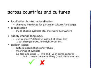 across countries and cultures
• localisation & internationalisation
– changing interfaces for particular cultures/languages
• globalisation
– try to choose symbols etc. that work everywhere
• simply change language?
– use ‘resource’ database instead of literal text
… but changes sizes, left-right order etc.
• deeper issues
– cultural assumptions and values
– meanings of symbols
e.g tick and cross … +ve and -ve in some cultures
… but … mean the same thing (mark this) in others

 