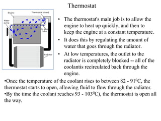 Thermostat
• The thermostat's main job is to allow the
engine to heat up quickly, and then to
keep the engine at a constant temperature.
• It does this by regulating the amount of
water that goes through the radiator.
• At low temperatures, the outlet to the
radiator is completely blocked -- all of the
coolantis recirculated back through the
engine.
•Once the temperature of the coolant rises to between 82 - 910C, the
thermostat starts to open, allowing fluid to flow through the radiator.
•By the time the coolant reaches 93 - 1030C), the thermostat is open all
the way.
 