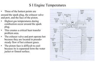 S I Engine Temperatures
• Three of the hottest points are
around the spark plug, the exhaust valve
and port, and the face of the piston.
• Highest gas temperatures during
combustion occur around the spark
plug.
• This creates a critical heat transfer
problem area.
• The exhaust valve and port operate hot
because they are located in pseudo-
steady flow of hot exhaust gases.
• The piston face is difficult to cool
because its is separated form the water
jacket or finned surface.
 