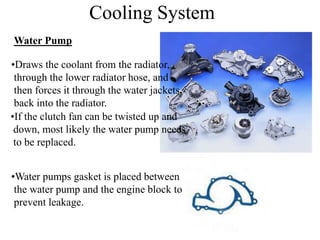 Cooling System
Water Pump
•Draws the coolant from the radiator,
through the lower radiator hose, and
then forces it through the water jackets,
back into the radiator.
•Water pumps gasket is placed between
the water pump and the engine block to
prevent leakage.
•If the clutch fan can be twisted up and
down, most likely the water pump needs
to be replaced.
 