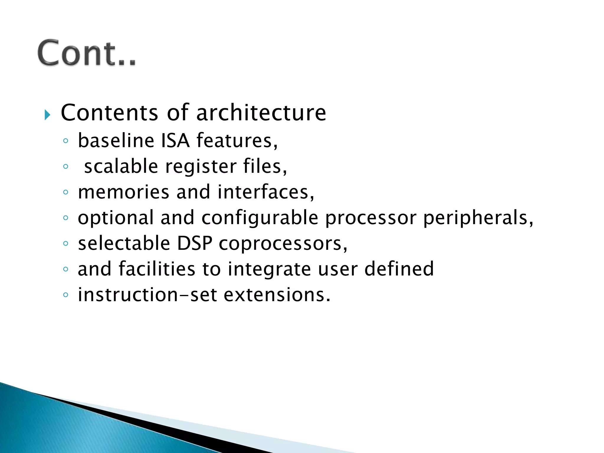  Contents of architecture
◦ baseline ISA features,
◦ scalable register files,
◦ memories and interfaces,
◦ optional and configurable processor peripherals,
◦ selectable DSP coprocessors,
◦ and facilities to integrate user defined
◦ instruction-set extensions.
 