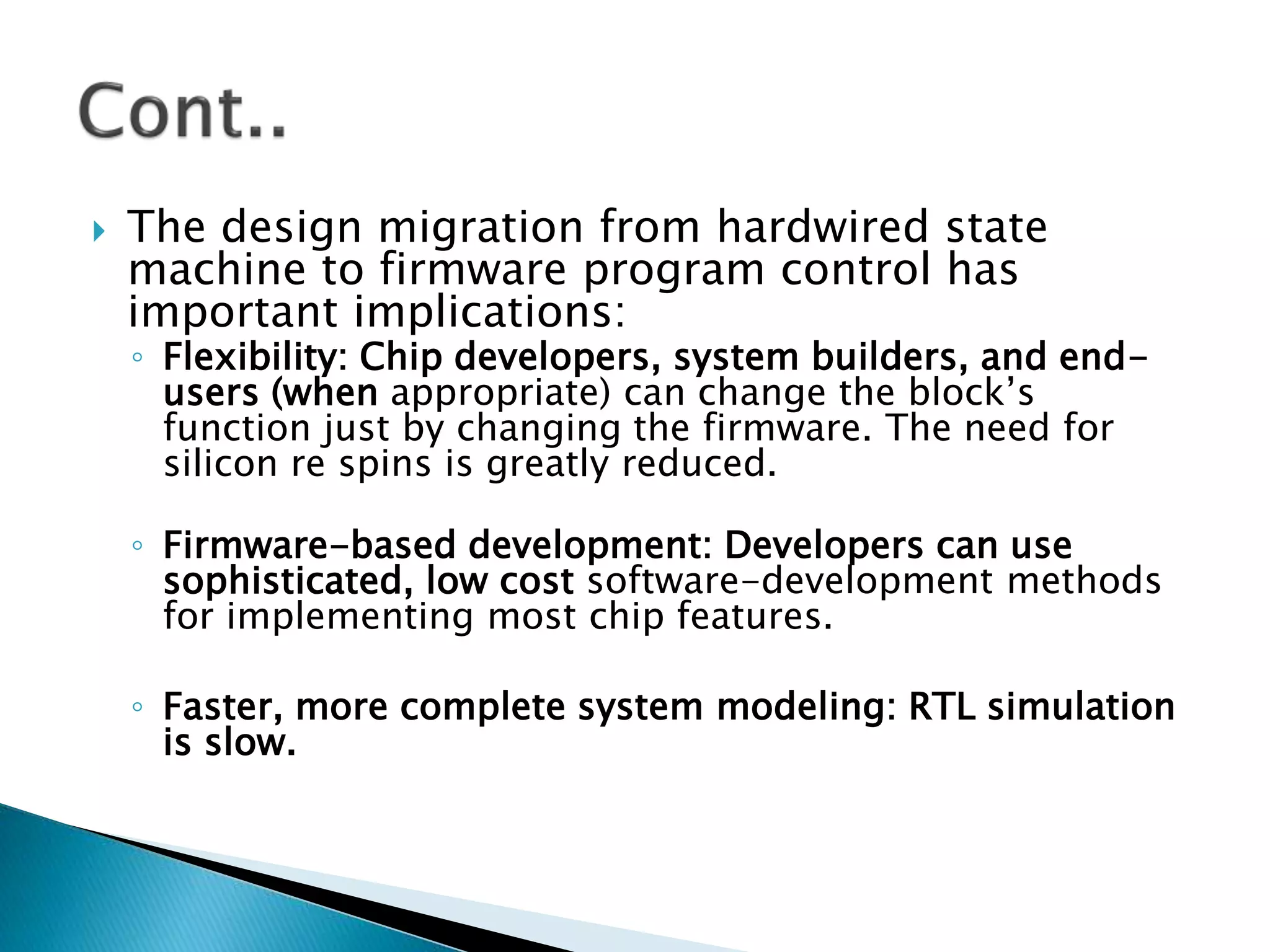  The design migration from hardwired state
machine to firmware program control has
important implications:
◦ Flexibility: Chip developers, system builders, and end-
users (when appropriate) can change the block’s
function just by changing the firmware. The need for
silicon re spins is greatly reduced.
◦ Firmware-based development: Developers can use
sophisticated, low cost software-development methods
for implementing most chip features.
◦ Faster, more complete system modeling: RTL simulation
is slow.
 