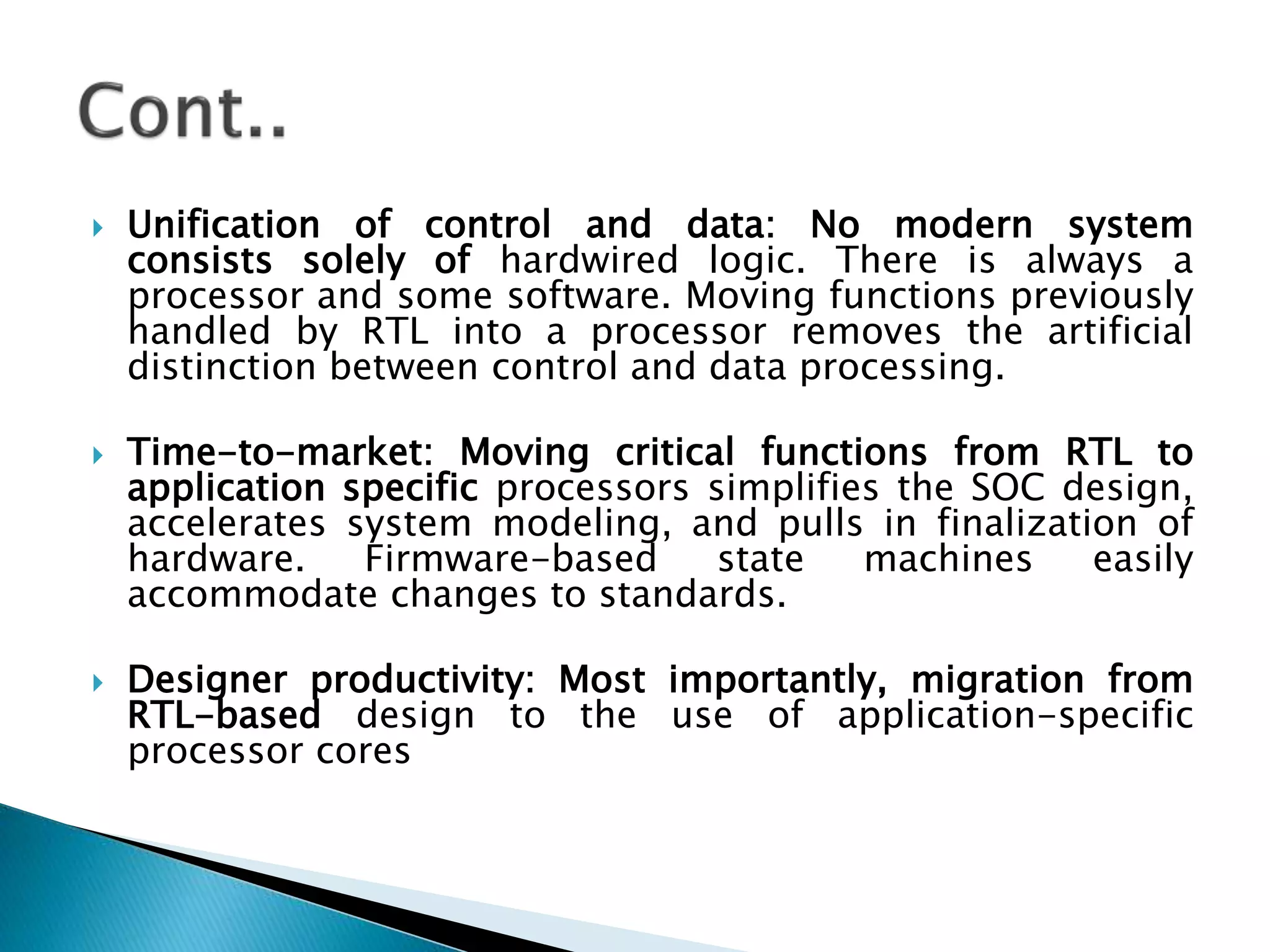  Unification of control and data: No modern system
consists solely of hardwired logic. There is always a
processor and some software. Moving functions previously
handled by RTL into a processor removes the artificial
distinction between control and data processing.
 Time-to-market: Moving critical functions from RTL to
application specific processors simplifies the SOC design,
accelerates system modeling, and pulls in finalization of
hardware. Firmware-based state machines easily
accommodate changes to standards.
 Designer productivity: Most importantly, migration from
RTL-based design to the use of application-specific
processor cores
 