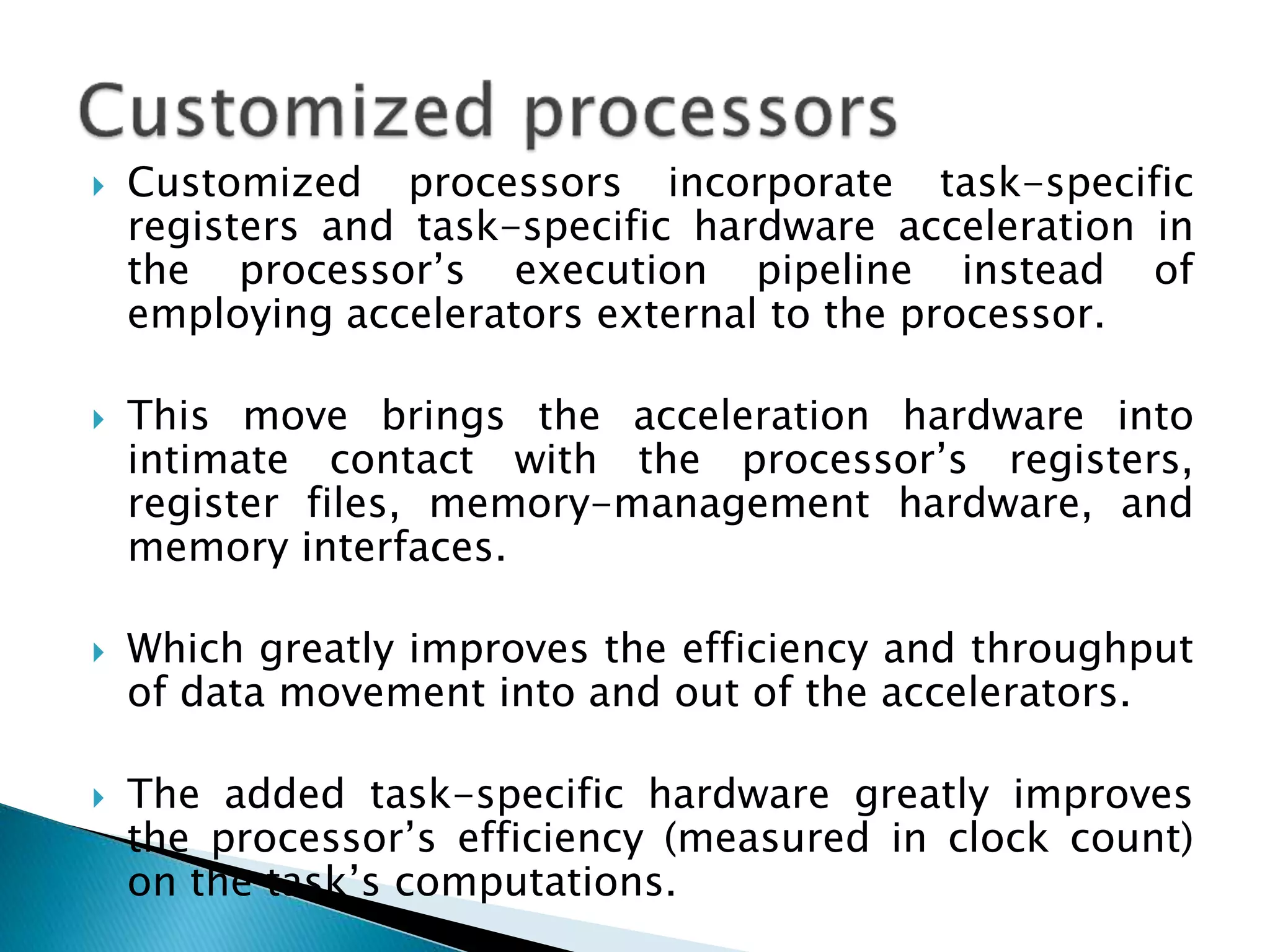  Customized processors incorporate task-specific
registers and task-specific hardware acceleration in
the processor’s execution pipeline instead of
employing accelerators external to the processor.
 This move brings the acceleration hardware into
intimate contact with the processor’s registers,
register files, memory-management hardware, and
memory interfaces.
 Which greatly improves the efficiency and throughput
of data movement into and out of the accelerators.
 The added task-specific hardware greatly improves
the processor’s efficiency (measured in clock count)
on the task’s computations.
 