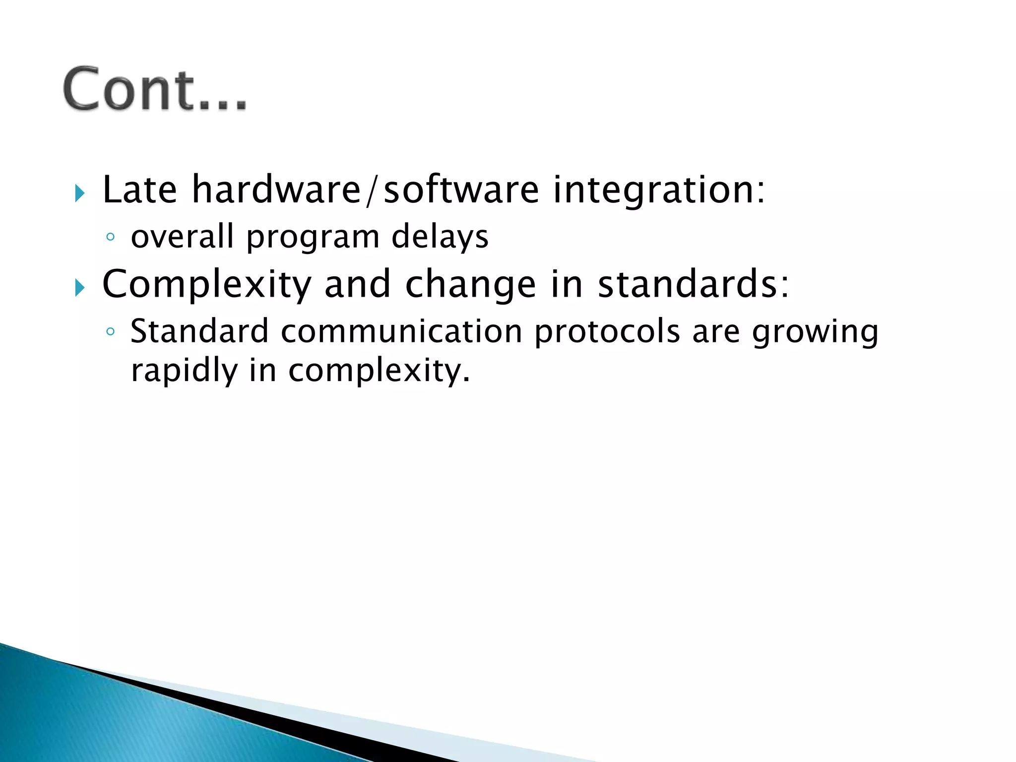  Late hardware/software integration:
◦ overall program delays
 Complexity and change in standards:
◦ Standard communication protocols are growing
rapidly in complexity.
 