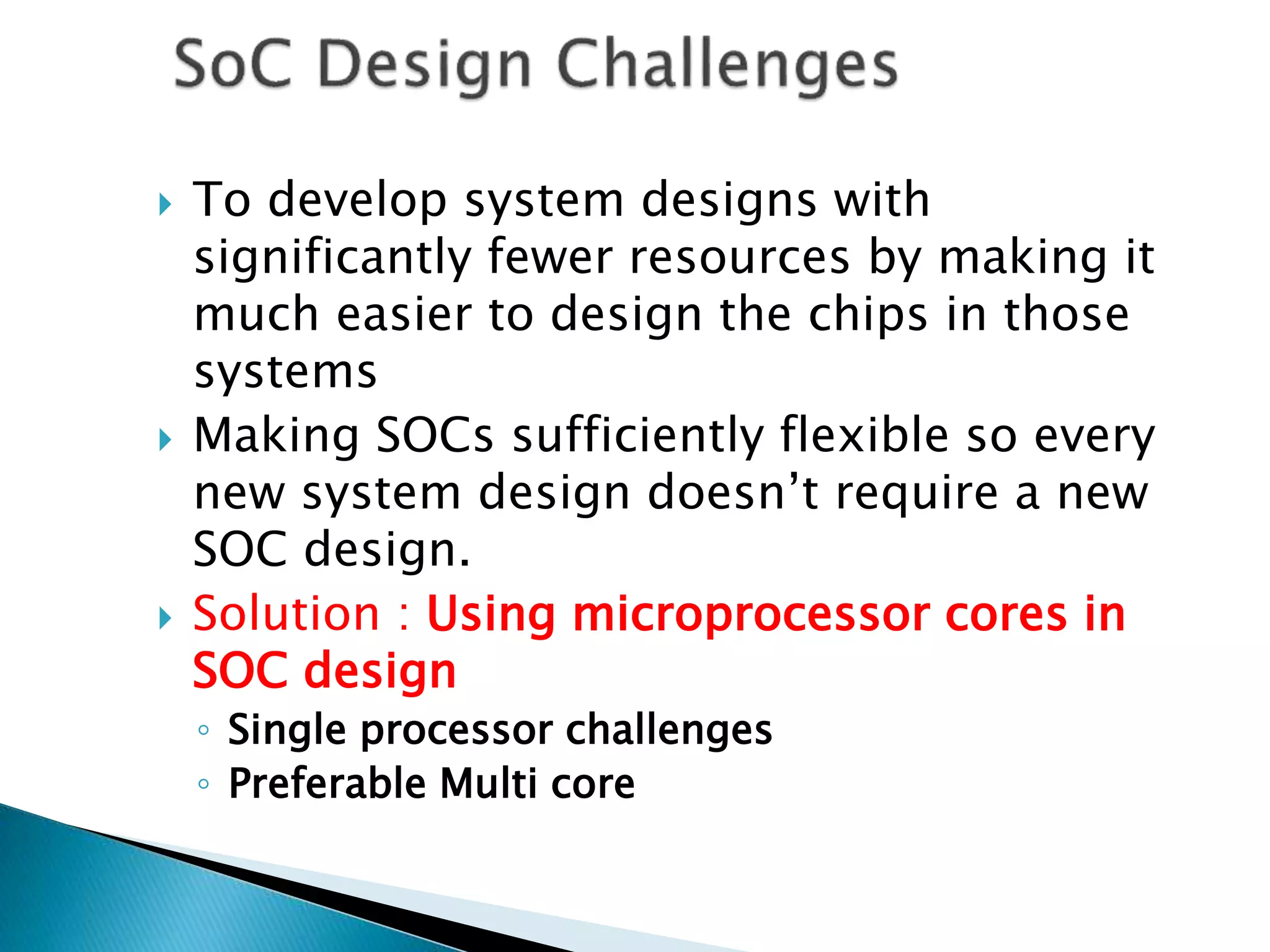 To develop system designs with
significantly fewer resources by making it
much easier to design the chips in those
systems
 Making SOCs sufficiently flexible so every
new system design doesn’t require a new
SOC design.
 Solution : Using microprocessor cores in
SOC design
◦ Single processor challenges
◦ Preferable Multi core
 