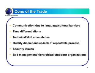 Cons of the Trade
OFFSHORE OUTSOURCING
• Communication due to language/cultural barriers
• Time differentiationsTime differentiations
• Technical/skill mismatches
• Quality discrepancies/lack of repeatable process
• Security issuesy
• Bad management/hierarchical stubborn organizations
4
 