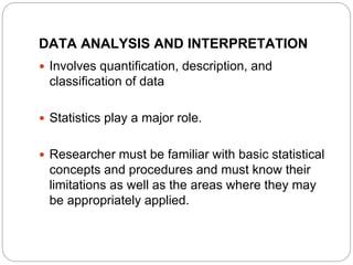 DATA ANALYSIS AND INTERPRETATION
 Involves quantification, description, and
classification of data
 Statistics play a major role.
 Researcher must be familiar with basic statistical
concepts and procedures and must know their
limitations as well as the areas where they may
be appropriately applied.
 