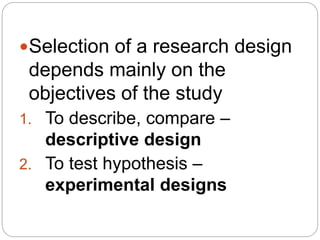 Selection of a research design
depends mainly on the
objectives of the study
1. To describe, compare –
descriptive design
2. To test hypothesis –
experimental designs
 