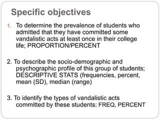 Specific objectives
1. To determine the prevalence of students who
admitted that they have committed some
vandalistic acts at least once in their college
life; PROPORTION/PERCENT
2. To describe the socio-demographic and
psychographic profile of this group of students;
DESCRIPTIVE STATS (frequencies, percent,
mean (SD), median (range)
3. To identify the types of vandalistic acts
committed by these students; FREQ, PERCENT
 