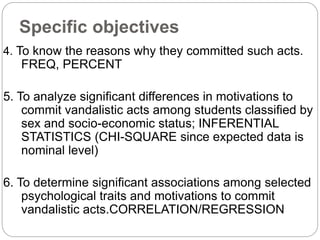 Specific objectives
4. To know the reasons why they committed such acts.
FREQ, PERCENT
5. To analyze significant differences in motivations to
commit vandalistic acts among students classified by
sex and socio-economic status; INFERENTIAL
STATISTICS (CHI-SQUARE since expected data is
nominal level)
6. To determine significant associations among selected
psychological traits and motivations to commit
vandalistic acts.CORRELATION/REGRESSION
 