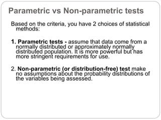 Parametric vs Non-parametric tests
Based on the criteria, you have 2 choices of statistical
methods:
1. Parametric tests - assume that data come from a
normally distributed or approximately normally
distributed population. It is more powerful but has
more stringent requirements for use.
2. Non-parametric (or distribution-free) test make
no assumptions about the probability distributions of
the variables being assessed.
 