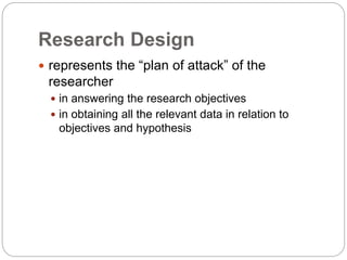 Research Design
 represents the “plan of attack” of the
researcher
 in answering the research objectives
 in obtaining all the relevant data in relation to
objectives and hypothesis
 