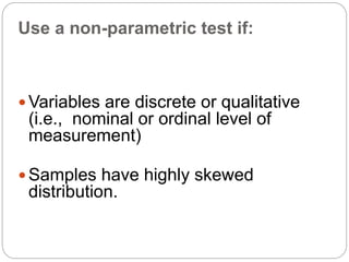 Use a non-parametric test if:
 Variables are discrete or qualitative
(i.e., nominal or ordinal level of
measurement)
 Samples have highly skewed
distribution.
 