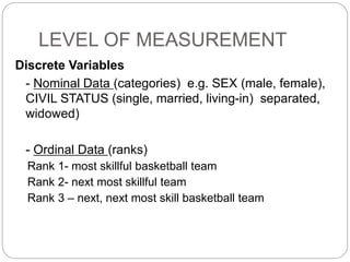LEVEL OF MEASUREMENT
Discrete Variables
- Nominal Data (categories) e.g. SEX (male, female),
CIVIL STATUS (single, married, living-in) separated,
widowed)
- Ordinal Data (ranks)
Rank 1- most skillful basketball team
Rank 2- next most skillful team
Rank 3 – next, next most skill basketball team
 