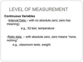 LEVEL OF MEASUREMENT
Continuous Variables
-Interval Data – with no absolute zero; zero has
meaning)
e.g., IQ test, temperature
-Ratio data – with absolute zero, zero means “none,
nothing”.
e.g., classroom tests. weight
 
