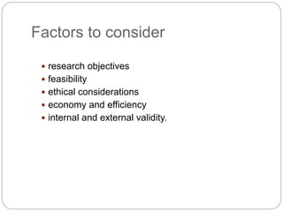 Factors to consider
 research objectives
 feasibility
 ethical considerations
 economy and efficiency
 internal and external validity.
 