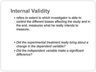 Internal Validity
 refers to extent to which investigator is able to
control the different biases affecting the study and in
the end, measures what he really intends to
measure.
 Did the experimental treatment really bring about a
change in the dependent variable?
 Did the independent variable make a significant
difference?
 