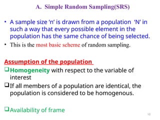A. Simple Random Sampling(SRS)
• A sample size ‘n’ is drawn from a population ‘N’ in
such a way that every possible element in the
population has the same chance of being selected.
• This is the most basic scheme of random sampling.
Assumption of the population
Homogeneity with respect to the variable of
interest
If all members of a population are identical, the
population is considered to be homogenous.
Availability of frame
10
 