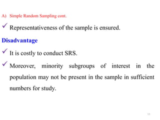A) Simple Random Sampling cont.
 Representativeness of the sample is ensured.
Disadvantage
 It is costly to conduct SRS.
 Moreover, minority subgroups of interest in the
population may not be present in the sample in sufficient
numbers for study.
11
 