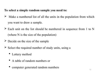 To select a simple random sample you need to:
 Make a numbered list of all the units in the population from which
you want to draw a sample.
 Each unit on the list should be numbered in sequence from 1 to N
(where N is the size of the population)
 Decide on the size of the sample
 Select the required number of study units, using a
 Lottery method
 A table of random numbers or
 computer generated random numbers
12
 