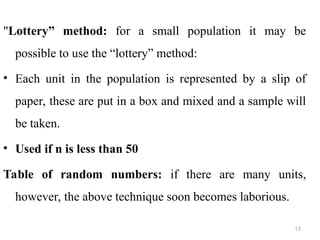 "Lottery” method: for a small population it may be
possible to use the “lottery” method:
• Each unit in the population is represented by a slip of
paper, these are put in a box and mixed and a sample will
be taken.
• Used if n is less than 50
Table of random numbers: if there are many units,
however, the above technique soon becomes laborious.
13
 