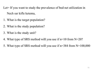 Let= If you want to study the prevalence of bed net utilization in
Nech sar kifle ketema,
1. What is the target population?
2. What is the study population?
3. What is the study unit?
4. What type of SRS method will you use if n=10 from N=20?
5. What type of SRS method will you use if n=384 from N=100,000
15
 