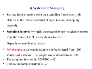 B) Systematic Sampling
• Starting from a random point on a sampling frame, every nth
element in the frame is selected at equal intervals (sampling
interval).
• Sampling Interval tells the researcher how to select elements
from the frame (1 in ‘k’ elements is selected).
Depends on sample size needed
• For example, a systematic sample is to be selected from 1200
students of a school. The sample size is decided to be 100.
• The sampling fraction is: 1200/100 = 12.
• Hence, the sample interval is 12. 16
 