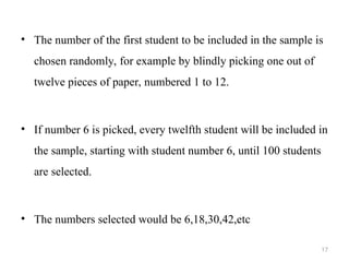 • The number of the first student to be included in the sample is
chosen randomly, for example by blindly picking one out of
twelve pieces of paper, numbered 1 to 12.
• If number 6 is picked, every twelfth student will be included in
the sample, starting with student number 6, until 100 students
are selected.
• The numbers selected would be 6,18,30,42,etc
17
 
