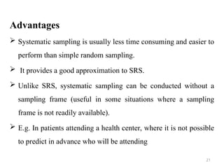 Advantages
 Systematic sampling is usually less time consuming and easier to
perform than simple random sampling.
 It provides a good approximation to SRS.
 Unlike SRS, systematic sampling can be conducted without a
sampling frame (useful in some situations where a sampling
frame is not readily available).
 E.g. In patients attending a health center, where it is not possible
to predict in advance who will be attending
21
 
