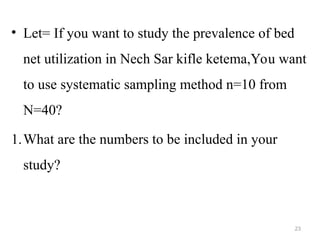 • Let= If you want to study the prevalence of bed
net utilization in Nech Sar kifle ketema,You want
to use systematic sampling method n=10 from
N=40?
1.What are the numbers to be included in your
study?
23
 